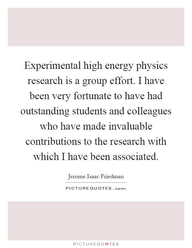Experimental high energy physics research is a group effort. I have been very fortunate to have had outstanding students and colleagues who have made invaluable contributions to the research with which I have been associated Picture Quote #1