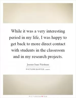 While it was a very interesting period in my life, I was happy to get back to more direct contact with students in the classroom and in my research projects Picture Quote #1