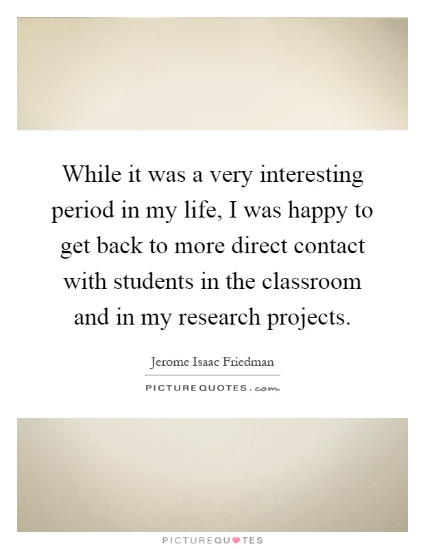 While it was a very interesting period in my life, I was happy to get back to more direct contact with students in the classroom and in my research projects Picture Quote #1