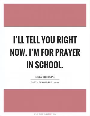 I’ll tell you right now. I’m for prayer in school Picture Quote #1