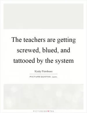 The teachers are getting screwed, blued, and tattooed by the system Picture Quote #1