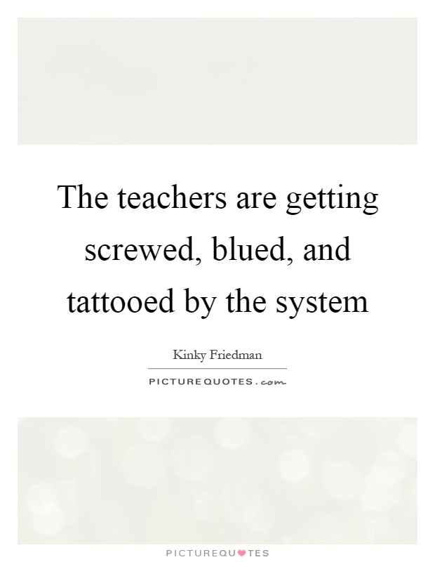 The teachers are getting screwed, blued, and tattooed by the system Picture Quote #1