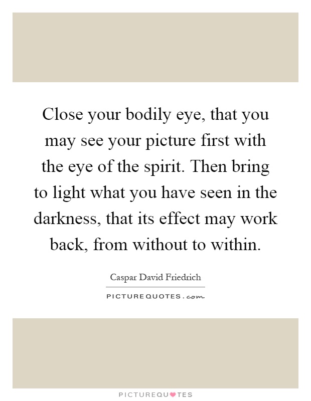 Close your bodily eye, that you may see your picture first with the eye of the spirit. Then bring to light what you have seen in the darkness, that its effect may work back, from without to within Picture Quote #1