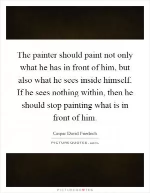 The painter should paint not only what he has in front of him, but also what he sees inside himself. If he sees nothing within, then he should stop painting what is in front of him Picture Quote #1