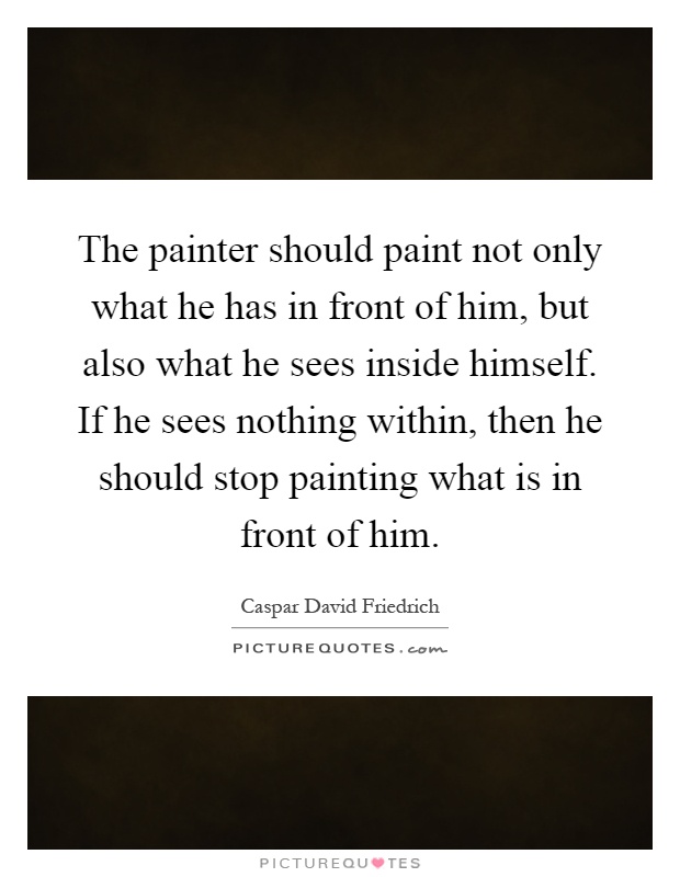 The painter should paint not only what he has in front of him, but also what he sees inside himself. If he sees nothing within, then he should stop painting what is in front of him Picture Quote #1