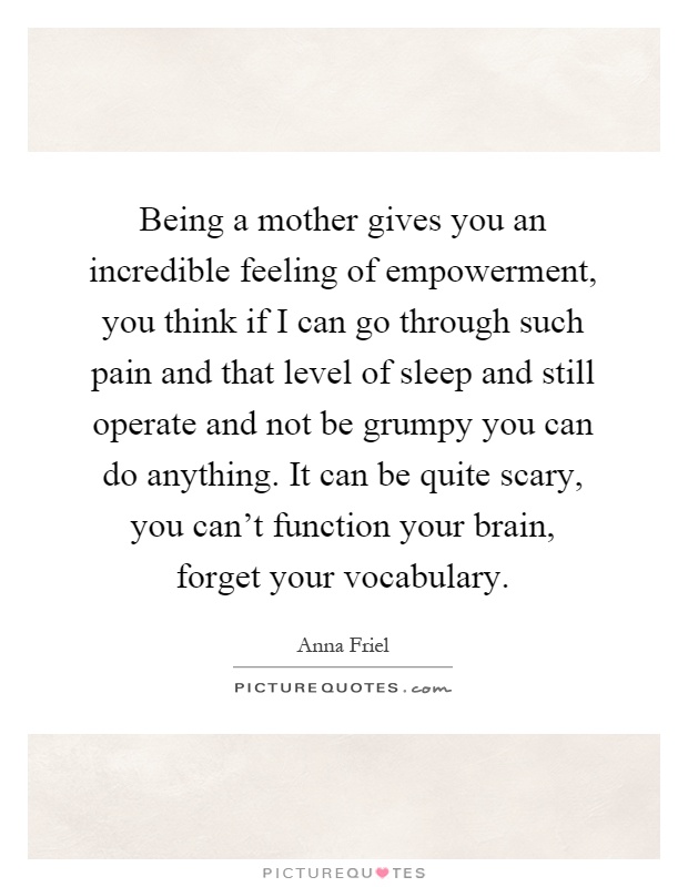 Being a mother gives you an incredible feeling of empowerment, you think if I can go through such pain and that level of sleep and still operate and not be grumpy you can do anything. It can be quite scary, you can't function your brain, forget your vocabulary Picture Quote #1