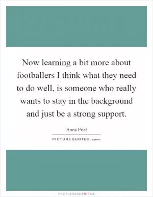 Now learning a bit more about footballers I think what they need to do well, is someone who really wants to stay in the background and just be a strong support Picture Quote #1