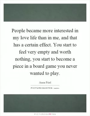 People became more interested in my love life than in me, and that has a certain effect. You start to feel very empty and worth nothing, you start to become a piece in a board game you never wanted to play Picture Quote #1