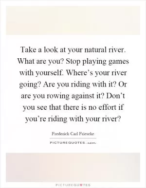 Take a look at your natural river. What are you? Stop playing games with yourself. Where’s your river going? Are you riding with it? Or are you rowing against it? Don’t you see that there is no effort if you’re riding with your river? Picture Quote #1