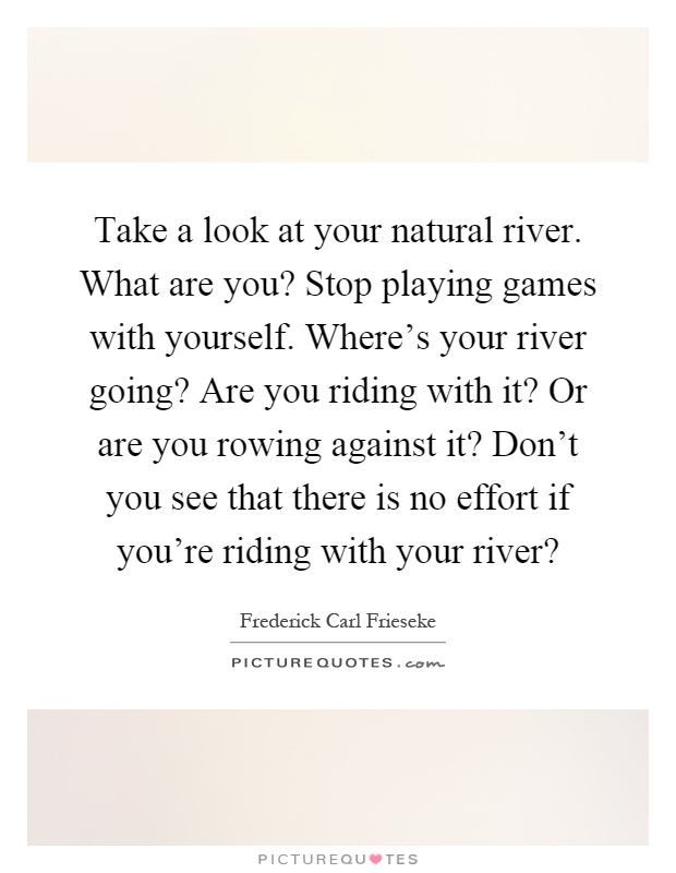 Take a look at your natural river. What are you? Stop playing games with yourself. Where's your river going? Are you riding with it? Or are you rowing against it? Don't you see that there is no effort if you're riding with your river? Picture Quote #1