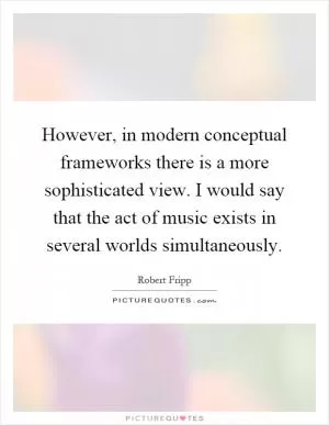 However, in modern conceptual frameworks there is a more sophisticated view. I would say that the act of music exists in several worlds simultaneously Picture Quote #1