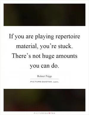 If you are playing repertoire material, you’re stuck. There’s not huge amounts you can do Picture Quote #1