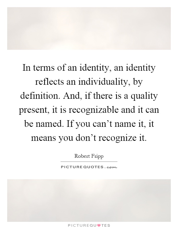 In terms of an identity, an identity reflects an individuality, by definition. And, if there is a quality present, it is recognizable and it can be named. If you can't name it, it means you don't recognize it Picture Quote #1