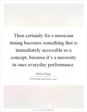 Then certainly for a musician timing becomes something that is immediately accessible as a concept, because it’s a necessity in ones everyday performance Picture Quote #1