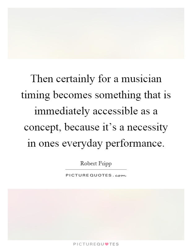 Then certainly for a musician timing becomes something that is immediately accessible as a concept, because it's a necessity in ones everyday performance Picture Quote #1