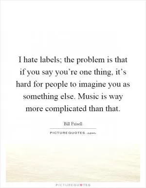 I hate labels; the problem is that if you say you’re one thing, it’s hard for people to imagine you as something else. Music is way more complicated than that Picture Quote #1