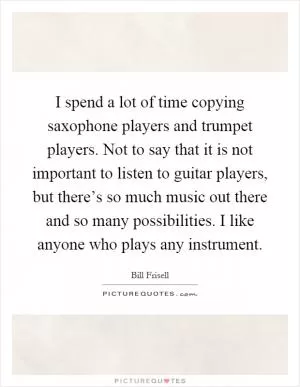 I spend a lot of time copying saxophone players and trumpet players. Not to say that it is not important to listen to guitar players, but there’s so much music out there and so many possibilities. I like anyone who plays any instrument Picture Quote #1