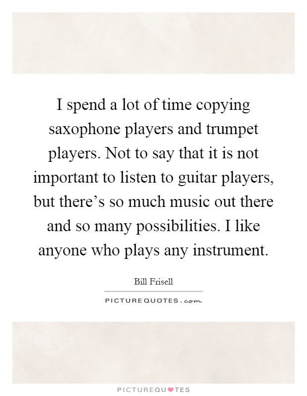 I spend a lot of time copying saxophone players and trumpet players. Not to say that it is not important to listen to guitar players, but there's so much music out there and so many possibilities. I like anyone who plays any instrument Picture Quote #1