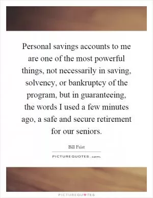 Personal savings accounts to me are one of the most powerful things, not necessarily in saving, solvency, or bankruptcy of the program, but in guaranteeing, the words I used a few minutes ago, a safe and secure retirement for our seniors Picture Quote #1