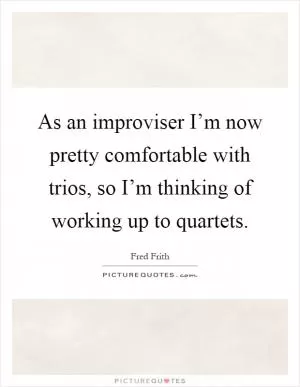 As an improviser I’m now pretty comfortable with trios, so I’m thinking of working up to quartets Picture Quote #1