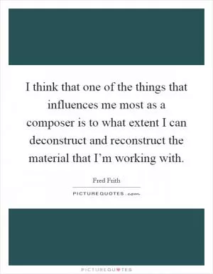 I think that one of the things that influences me most as a composer is to what extent I can deconstruct and reconstruct the material that I’m working with Picture Quote #1