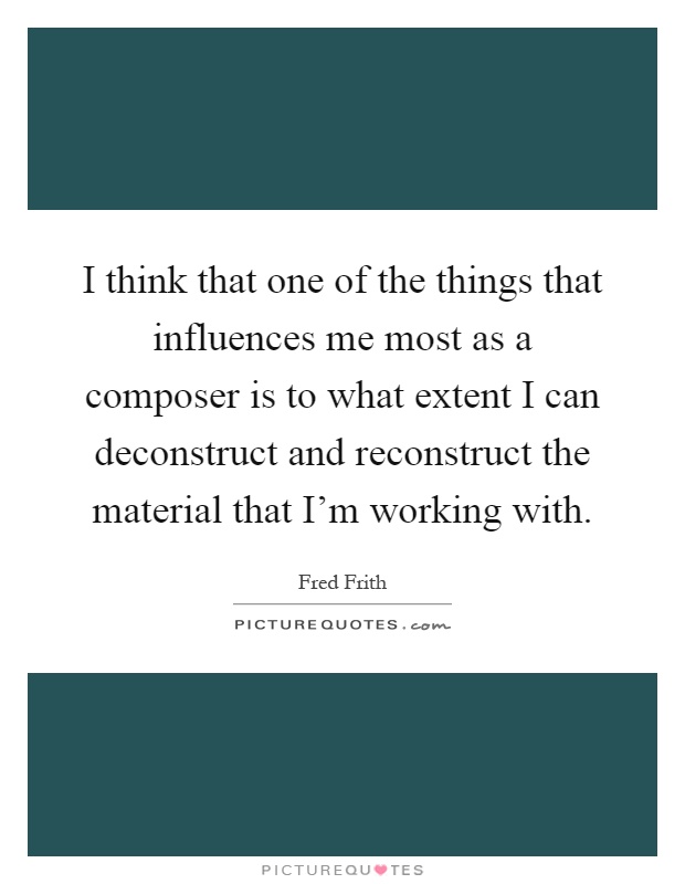I think that one of the things that influences me most as a composer is to what extent I can deconstruct and reconstruct the material that I'm working with Picture Quote #1