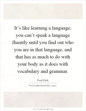 It’s like learning a language; you can’t speak a language fluently until you find out who you are in that language, and that has as much to do with your body as it does with vocabulary and grammar Picture Quote #1