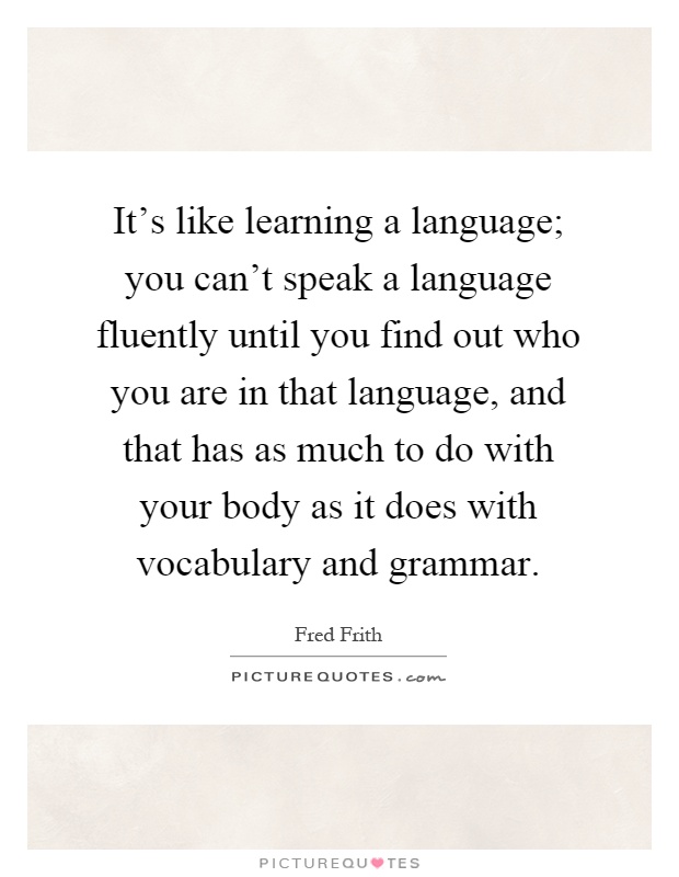 It's like learning a language; you can't speak a language fluently until you find out who you are in that language, and that has as much to do with your body as it does with vocabulary and grammar Picture Quote #1