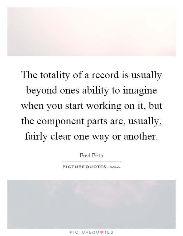 The totality of a record is usually beyond ones ability to imagine when you start working on it, but the component parts are, usually, fairly clear one way or another Picture Quote #1