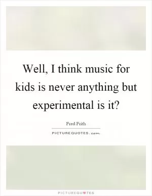 Well, I think music for kids is never anything but experimental is it? Picture Quote #1