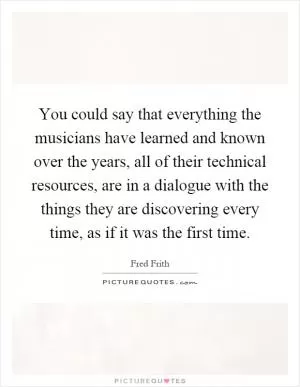 You could say that everything the musicians have learned and known over the years, all of their technical resources, are in a dialogue with the things they are discovering every time, as if it was the first time Picture Quote #1