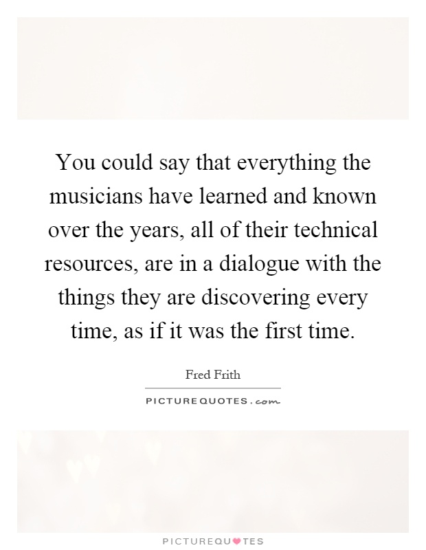 You could say that everything the musicians have learned and known over the years, all of their technical resources, are in a dialogue with the things they are discovering every time, as if it was the first time Picture Quote #1