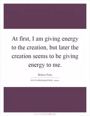 At first, I am giving energy to the creation, but later the creation seems to be giving energy to me Picture Quote #1