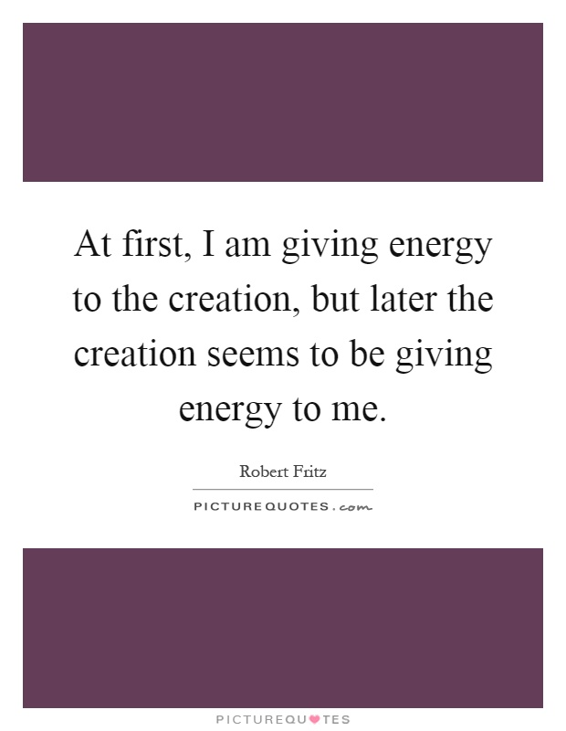 At first, I am giving energy to the creation, but later the creation seems to be giving energy to me Picture Quote #1