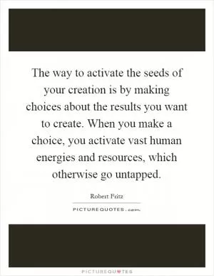 The way to activate the seeds of your creation is by making choices about the results you want to create. When you make a choice, you activate vast human energies and resources, which otherwise go untapped Picture Quote #1