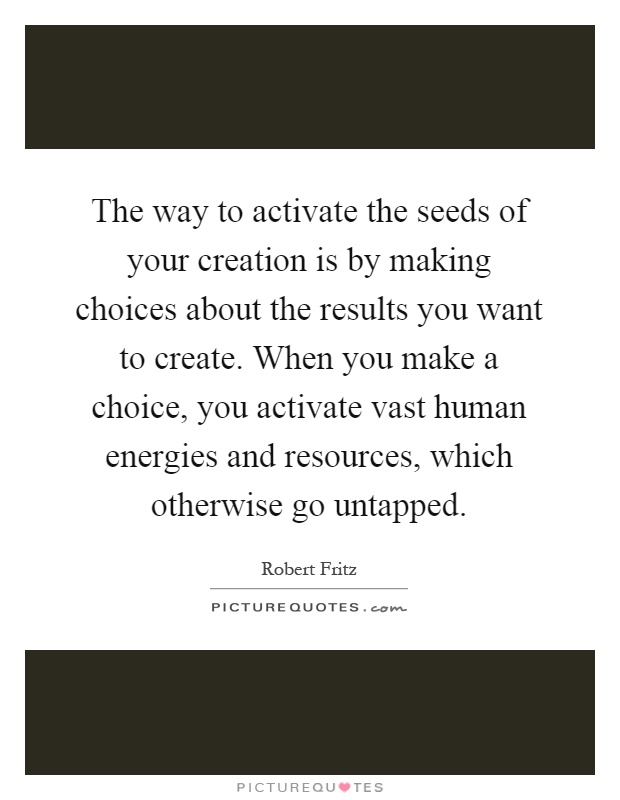 The way to activate the seeds of your creation is by making choices about the results you want to create. When you make a choice, you activate vast human energies and resources, which otherwise go untapped Picture Quote #1