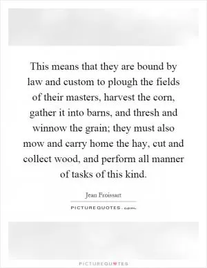 This means that they are bound by law and custom to plough the fields of their masters, harvest the corn, gather it into barns, and thresh and winnow the grain; they must also mow and carry home the hay, cut and collect wood, and perform all manner of tasks of this kind Picture Quote #1