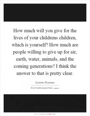 How much will you give for the lives of your childrens children, which is yourself? How much are people willing to give up for air, earth, water, animals, and the coming generations? I think the answer to that is pretty clear Picture Quote #1