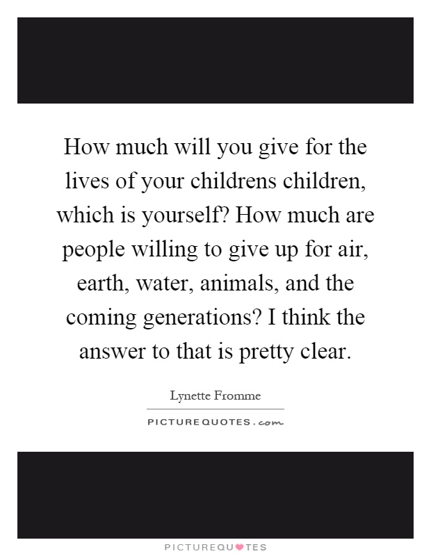 How much will you give for the lives of your childrens children, which is yourself? How much are people willing to give up for air, earth, water, animals, and the coming generations? I think the answer to that is pretty clear Picture Quote #1