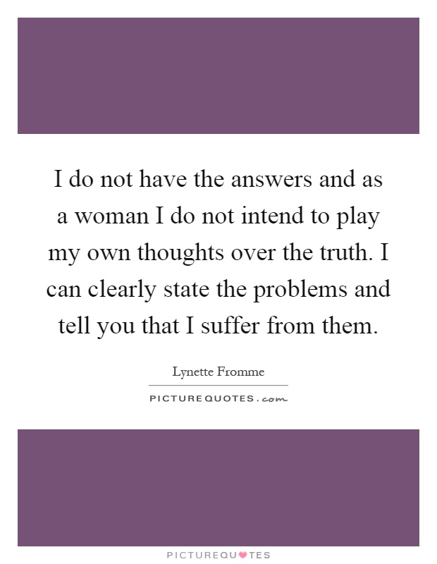 I do not have the answers and as a woman I do not intend to play my own thoughts over the truth. I can clearly state the problems and tell you that I suffer from them Picture Quote #1