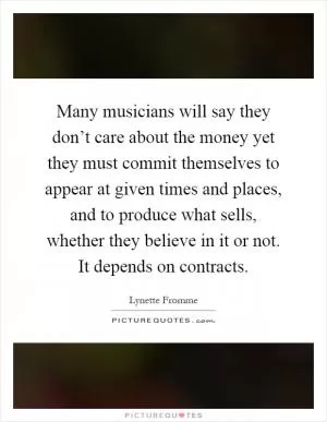 Many musicians will say they don’t care about the money yet they must commit themselves to appear at given times and places, and to produce what sells, whether they believe in it or not. It depends on contracts Picture Quote #1