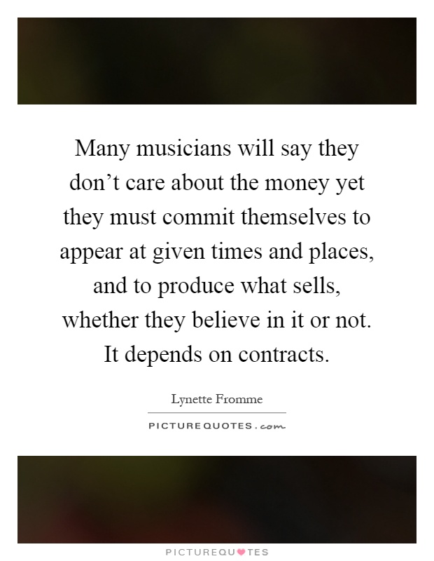 Many musicians will say they don't care about the money yet they must commit themselves to appear at given times and places, and to produce what sells, whether they believe in it or not. It depends on contracts Picture Quote #1