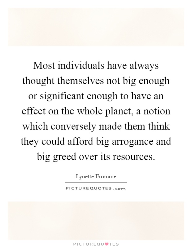 Most individuals have always thought themselves not big enough or significant enough to have an effect on the whole planet, a notion which conversely made them think they could afford big arrogance and big greed over its resources Picture Quote #1