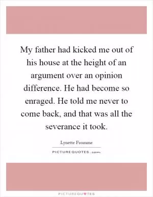 My father had kicked me out of his house at the height of an argument over an opinion difference. He had become so enraged. He told me never to come back, and that was all the severance it took Picture Quote #1