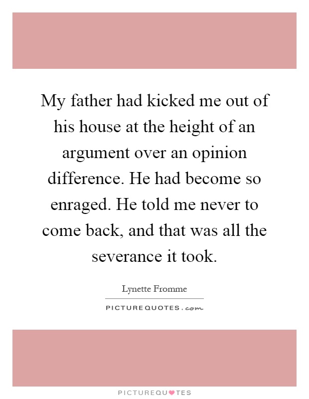 My father had kicked me out of his house at the height of an argument over an opinion difference. He had become so enraged. He told me never to come back, and that was all the severance it took Picture Quote #1
