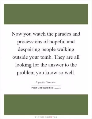 Now you watch the parades and processions of hopeful and despairing people walking outside your tomb. They are all looking for the answer to the problem you know so well Picture Quote #1