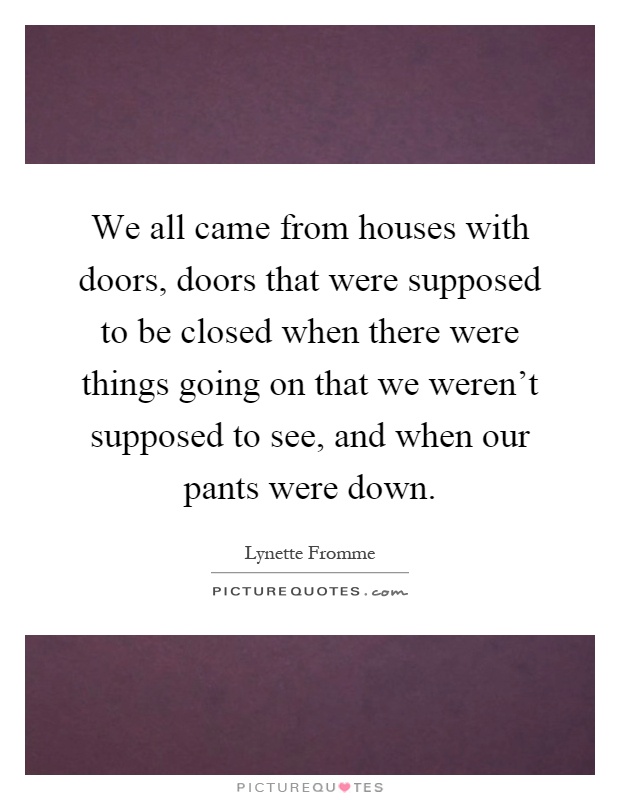 We all came from houses with doors, doors that were supposed to be closed when there were things going on that we weren't supposed to see, and when our pants were down Picture Quote #1