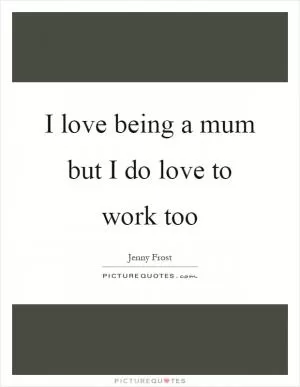 I love being a mum but I do love to work too Picture Quote #1