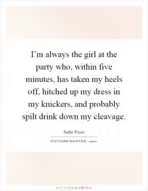 I’m always the girl at the party who, within five minutes, has taken my heels off, hitched up my dress in my knickers, and probably spilt drink down my cleavage Picture Quote #1