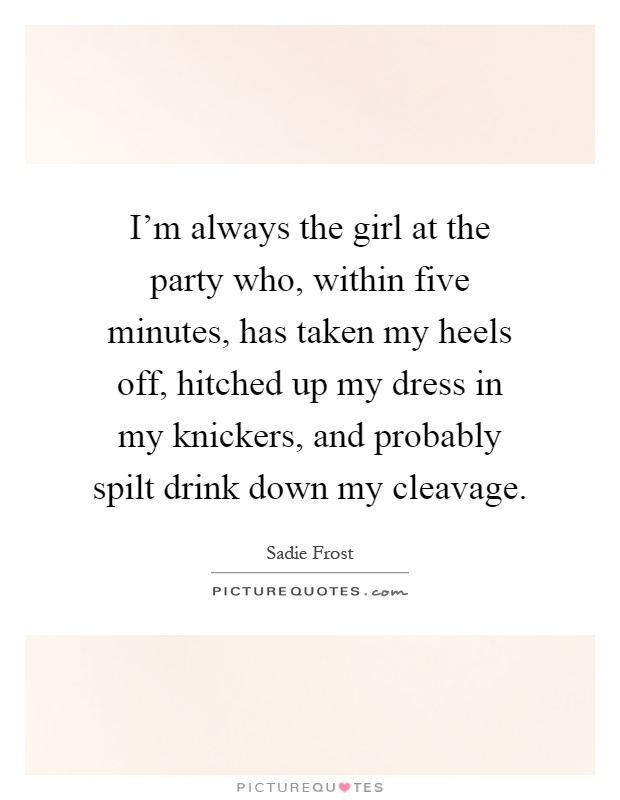 I'm always the girl at the party who, within five minutes, has taken my heels off, hitched up my dress in my knickers, and probably spilt drink down my cleavage Picture Quote #1